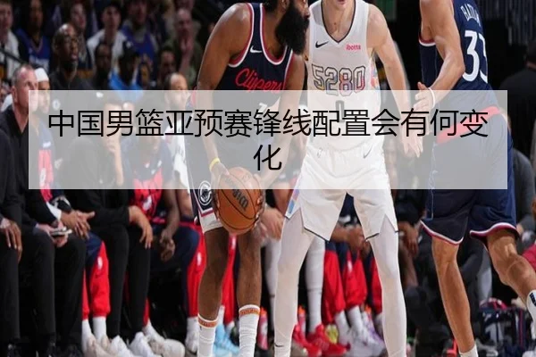 中国男篮亚预赛锋线配置会有何变化