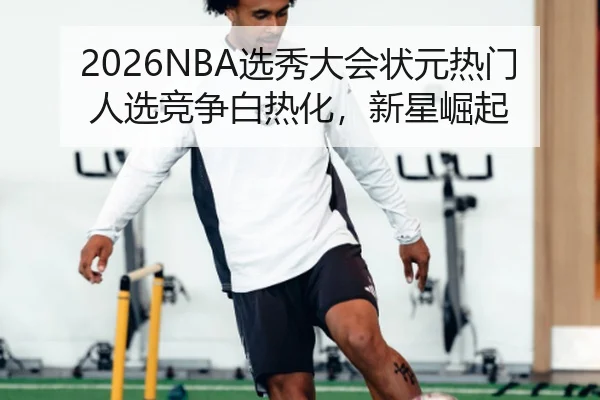 2026NBA选秀大会状元热门人选竞争白热化，新星崛起