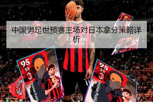 中国男足世预赛主场对日本拿分策略详析